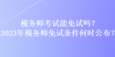 稅務(wù)師考試能免試嗎？2023年稅務(wù)師免試條件何時公布？