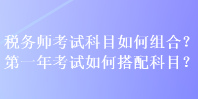 稅務(wù)師考試科目如何組合？第一年考試如何搭配科目？