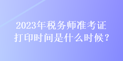 2023年稅務(wù)師準(zhǔn)考證打印時(shí)間是什么時(shí)候？