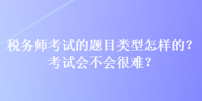 稅務(wù)師考試的題目類型怎樣的？考試會不會很難？