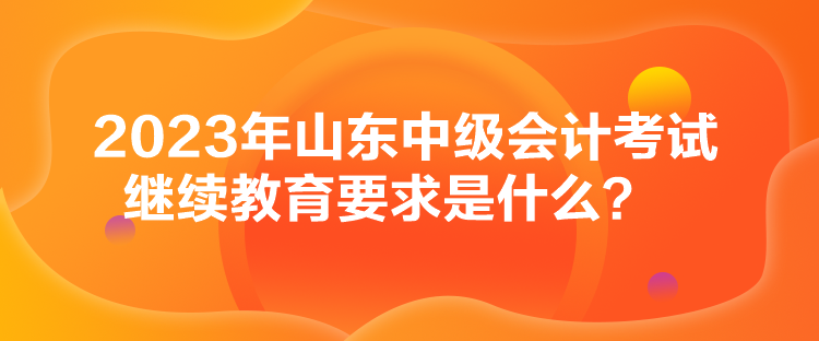 2023年山東中級(jí)會(huì)計(jì)考試?yán)^續(xù)教育要求是什么？