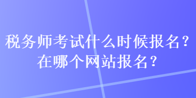 稅務師考試什么時候報名？在哪個網(wǎng)站報名？