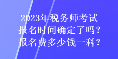 2023年稅務(wù)師考試報(bào)名時(shí)間確定了嗎？報(bào)名費(fèi)多少錢一科？