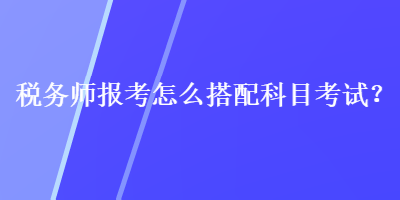 稅務(wù)師報(bào)考怎么搭配科目考試？