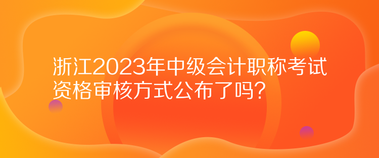 浙江2023年中級會計職稱考試資格審核方式公布了嗎？