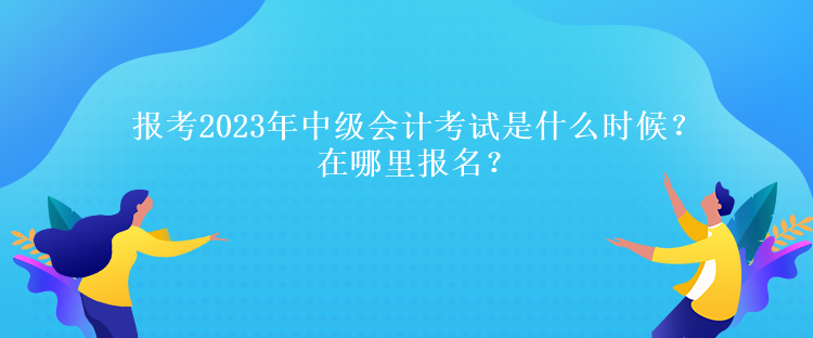 報考2023年中級會計考試是什么時候？在哪里報名？