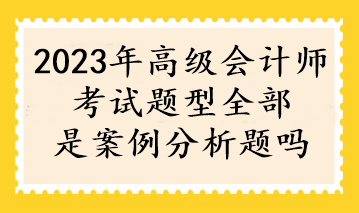 2023年高級會計師考試題型全部是案例分析題嗎