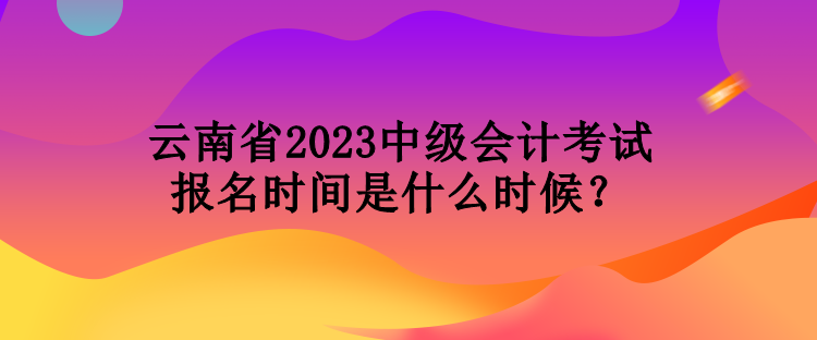 云南省2023中級會計(jì)考試報(bào)名時間是什么時候？