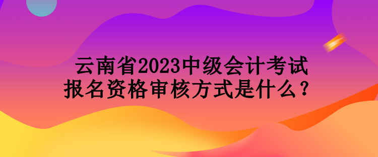 云南省2023中級(jí)會(huì)計(jì)考試報(bào)名資格審核方式是什么？