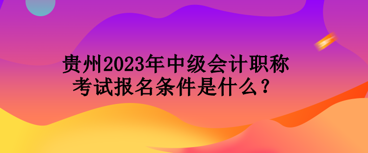 貴州2023年中級會計職稱考試報名條件是什么？