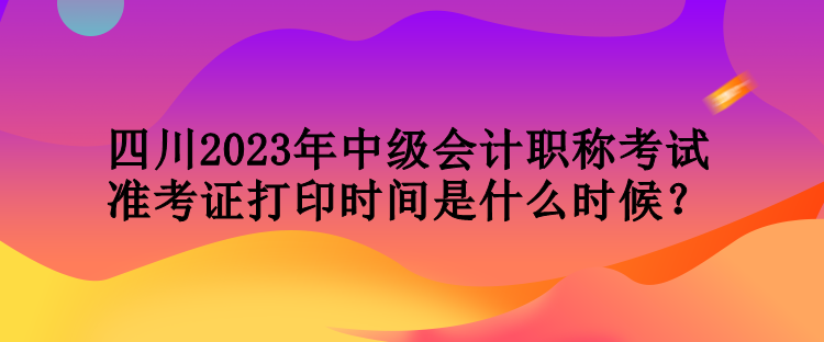 四川2023年中級會計職稱考試準(zhǔn)考證打印時間是什么時候？