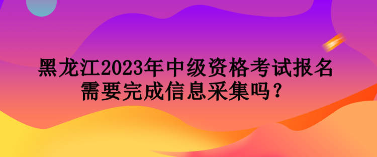 黑龍江2023年中級(jí)資格考試報(bào)名需要完成信息采集嗎？