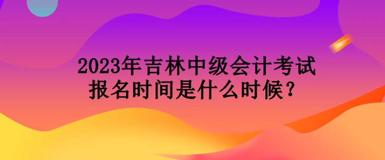 2023年吉林中級(jí)會(huì)計(jì)考試報(bào)名時(shí)間是什么時(shí)候？