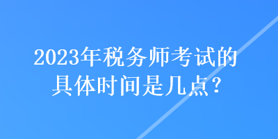 2023年稅務師考試的具體時間是幾點？