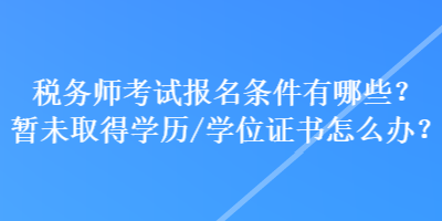 稅務(wù)師考試報名條件有哪些？暫未取得學(xué)歷學(xué)位/證書怎么辦？