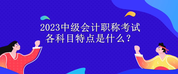 2023中級(jí)會(huì)計(jì)職稱考試各科目特點(diǎn)是什么？