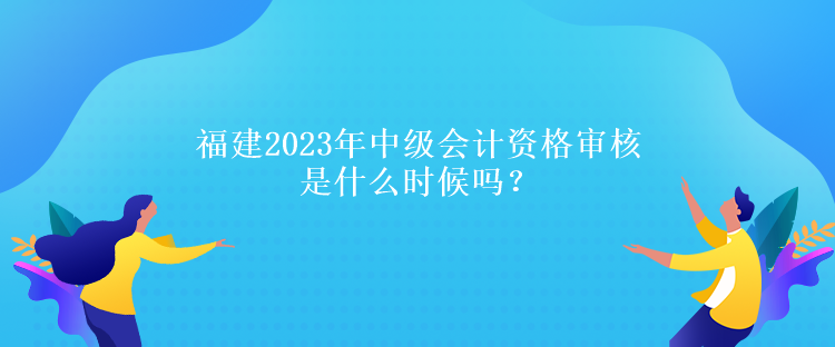 福建2023年中級會計資格審核是什么時候嗎？