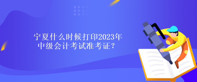 寧夏什么時候打印2023年中級會計考試準考證？