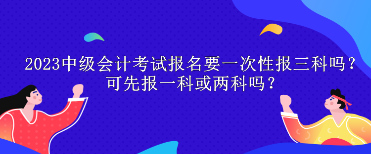 2023中級會(huì)計(jì)考試報(bào)名要一次性報(bào)三科嗎？可先報(bào)一科或兩科嗎？