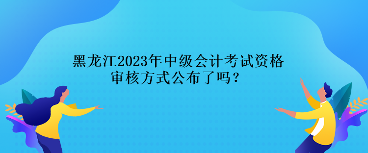 黑龍江2023年中級會計考試資格審核方式公布了嗎？