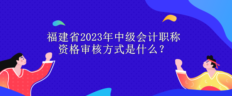 福建省2023年中級(jí)會(huì)計(jì)職稱資格審核方式是什么？