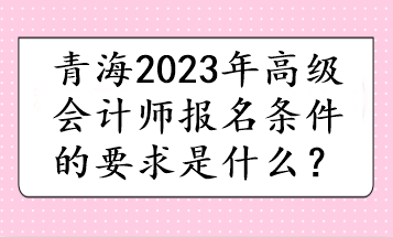 青海2023年高級(jí)會(huì)計(jì)師報(bào)名條件的要求是什么？