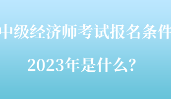 中級經(jīng)濟(jì)師考試報(bào)名條件2023年是什么？