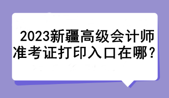 2023新疆高級會計師準考證打印入口在哪？