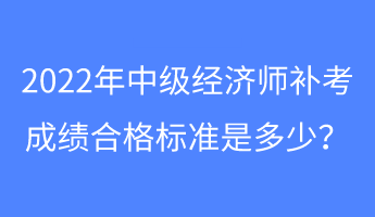 2022年中級經(jīng)濟師補考成績合格標(biāo)準(zhǔn)是多少？