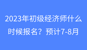 2023年初級(jí)經(jīng)濟(jì)師什么時(shí)候報(bào)名？預(yù)計(jì)7-8月