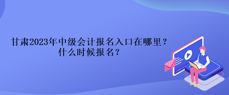 甘肅2023年中級會計報名入口在哪里？什么時候報名？