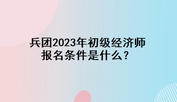 兵團2023年初級經(jīng)濟師報名條件是什么？