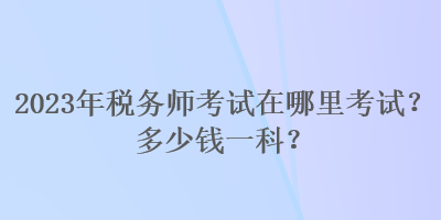 2023年稅務(wù)師考試在哪里考試？多少錢一科？