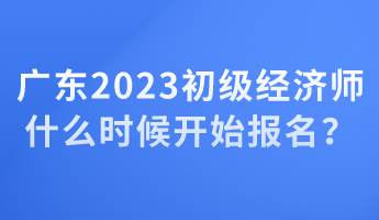 廣東2023初級經(jīng)濟師什么時候開始報名？