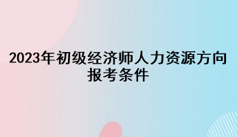 2023年初級經(jīng)濟(jì)師人力資源方向報考條件