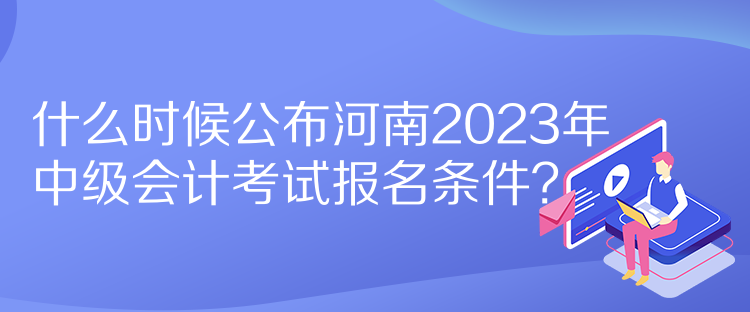 什么時(shí)候公布河南2023年中級(jí)會(huì)計(jì)考試報(bào)名條件？