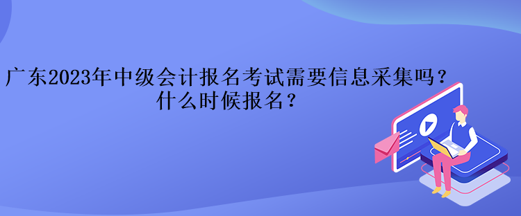 廣東2023年中級會計報名考試需要信息采集嗎？什么時候報名？