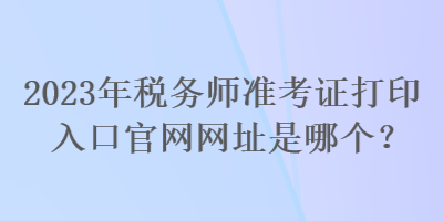 2023年稅務(wù)師準(zhǔn)考證打印入口官網(wǎng)網(wǎng)址是哪個(gè)？