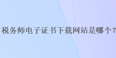 稅務(wù)師電子證書下載網(wǎng)站是哪個(gè)？