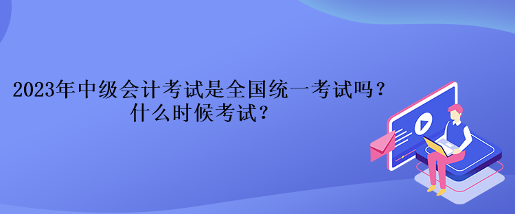 2023年中級會計考試是全國統(tǒng)一考試嗎？什么時候考試？