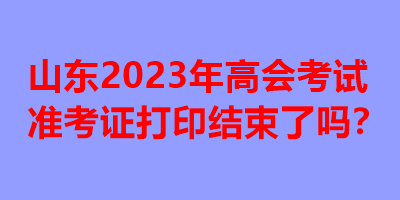 山東2023年高會(huì)考試準(zhǔn)考證打印結(jié)束了嗎？