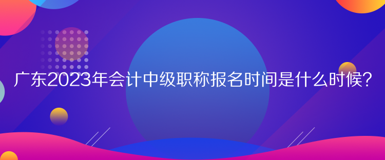 廣東2023年會計中級職稱報名時間是什么時候？