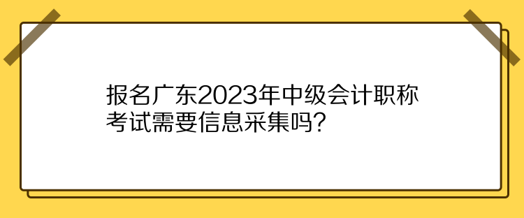 報名廣東2023年中級會計職稱考試需要信息采集嗎？