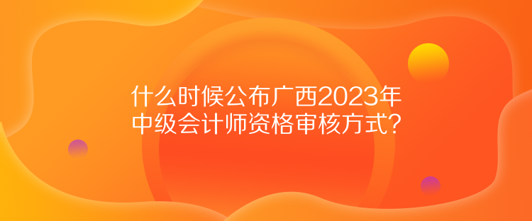 什么時(shí)候公布廣西2023年中級(jí)會(huì)計(jì)師資格審核方式？