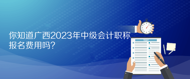 你知道廣西2023年中級會計職稱報名費用嗎？