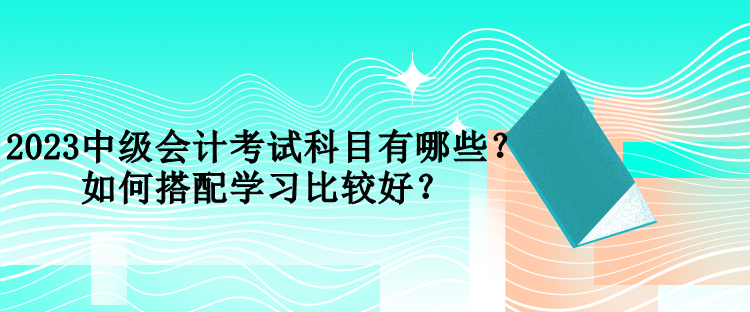 2023中級(jí)會(huì)計(jì)考試科目有哪些？如何搭配學(xué)習(xí)比較好？