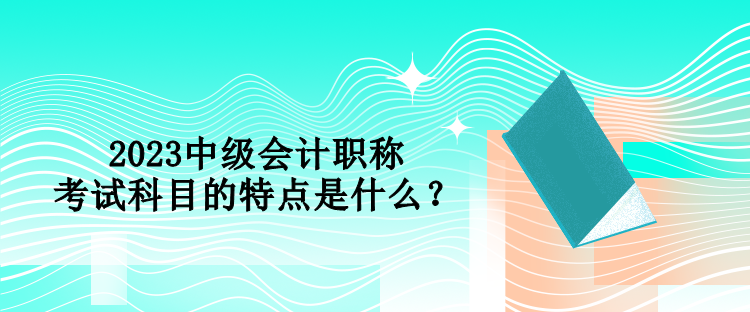 2023中級會計職稱考試科目的特點是什么？