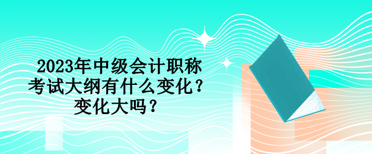 2023年中級會計職稱考試大綱有什么變化？變化大嗎？