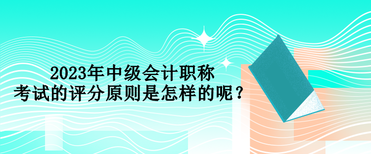 2023年中級(jí)會(huì)計(jì)職稱考試的評(píng)分原則是怎樣的呢？