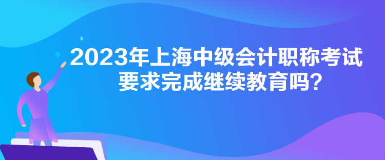 2023年上海中級會計職稱考試要求完成繼續(xù)教育嗎？